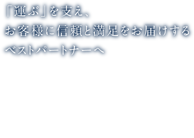 「運ぶ」を支え、お客様に信頼と満足をお届けするベストパートナーへ
          「運ぶ」を支える企業として、お客様に信頼と満足を提供できるよう、全力を尽くします。